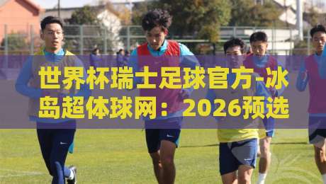 世界杯瑞士足球官方-冰岛超体球网:2026预选赛暗藏哪些玄机? 世界杯瑞士足球官方-冰岛超体球网:2026预选赛暗藏哪些玄机?