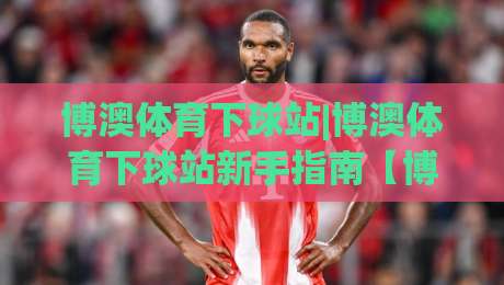 博澳体育下球站|博澳体育下球站新手指南【博澳体育下球站】从注册到实战的流畅体验-最大权威网页博球网独赢波胆盘大球分析走地大全 博澳体育下球站|博澳体育下球站新手指南【博澳体育下球站】从注册到实战的流畅体验-最大权威网页博球网独赢波胆盘大球分析走地大全