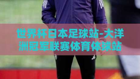 世界杯日本足球站-大洋洲冠军联赛体育体球站：2026年球迷不可错过的双线战场