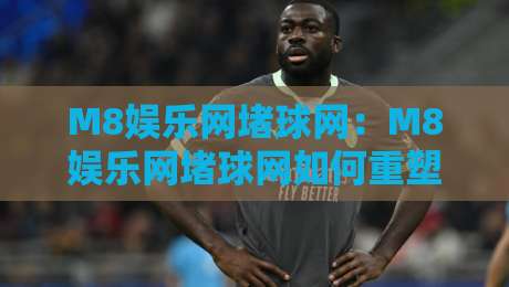 M8娱乐网堵球网:M8娱乐网堵球网如何重塑线上体育互动体验?M8娱乐网堵球网背后的社群玩法-线上十大最稳压球网时间推荐直播源不卡顿在线观看初盘 M8娱乐网堵球网:M8娱乐网堵球网如何重塑线上体育互动体验?M8娱乐网堵球网背后的社群玩法-线上十大最稳压球网时间推荐直播源不卡顿在线观看初盘