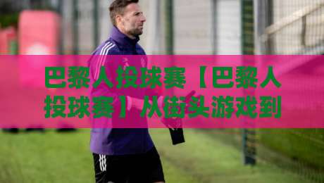 巴黎人投球赛【巴黎人投球赛】从街头游戏到城市嘉年华:一场投球赛如何点燃2026巴黎社区热情?-最全手机信誉堵球网视频半全场动画水位精彩片段流畅 巴黎人投球赛【巴黎人投球赛】从街头游戏到城市嘉年华:一场投球赛如何点燃2026巴黎社区热情?-最全手机信誉堵球网视频半全场动画水位精彩片段流畅