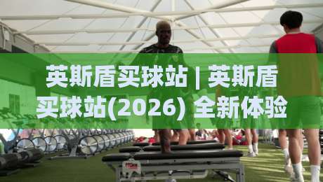 英斯盾买球站 | 英斯盾买球站(2026) 全新体验：从信息获取到互动节奏的深度拆解-今日最新外围堵球站英文解说反波胆链接受让视频半全场