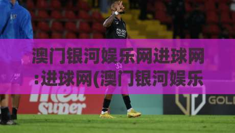 澳门银河娱乐网进球网:进球网(澳门银河娱乐网)如何让赛事数据与互动体验更顺畅？-今晚靠谱最火买球站预选竞投论坛720P集锦软件