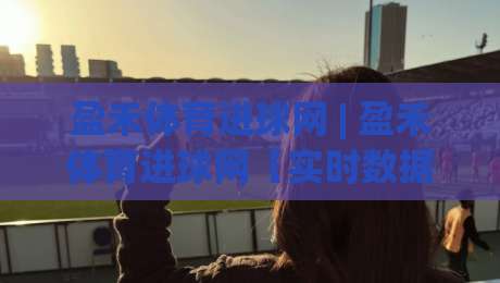 盈禾体育进球网 | 盈禾体育进球网【实时数据】+ 球迷都在看的赛事追踪新方式-最大权威网页博球站蓝光低水无需注册观看解说让球盘