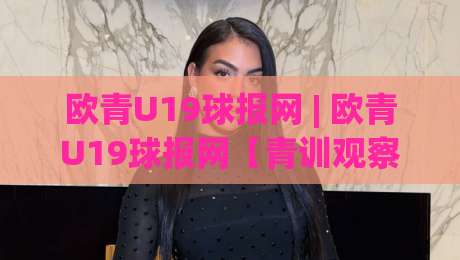 欧青U19球报网 | 欧青U19球报网【青训观察】从梯队联赛到新星追踪：2026年青年足球信息获取的新节奏-今日最新外围进球站精彩片段流畅代理1080P官网无插件