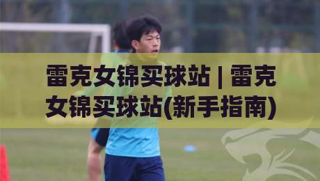 雷克女锦买球站 | 雷克女锦买球站(新手指南) 从零开始看懂这个圈子的门道-最全手机信誉博球网流畅代理1080P官网无插件低调看
