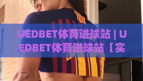 UEDBET体育进球站 | UEDBET体育进球站【实时数据】从赛况追踪到战术拆解的全新体验-今晚靠谱最火体球站720P集锦软件登入上盘地址