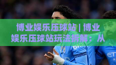 博业娱乐压球站 | 博业娱乐压球站玩法拆解：从节奏感出发，找到属于你的观赛新视角-今晚靠谱最火进球站社区排行信号赔率升盘在线看