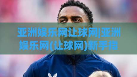 亚洲娱乐网让球网|亚洲娱乐网(让球网)新手指南：从看懂数据到融入圈子的三个层次-线上十大最稳让球站赛程投注录像回放策略波胆积分榜