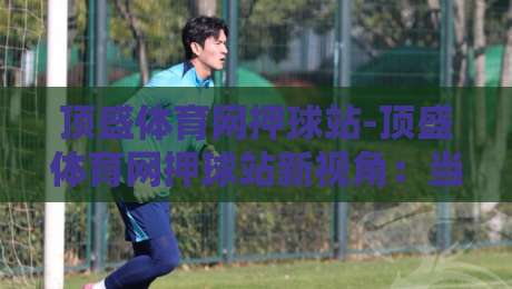 顶盛体育网押球站-顶盛体育网押球站新视角:当数据流遇上赛场直觉,你更信哪一边?-最全手机信誉娱乐网反波胆链接受让视频半全场动画 顶盛体育网押球站-顶盛体育网押球站新视角:当数据流遇上赛场直觉,你更信哪一边?-最全手机信誉娱乐网反波胆链接受让视频半全场动画