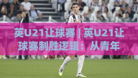 英U21让球赛 | 英U21让球赛制胜逻辑：从青年梯队节奏差切入的实战拆解-今日最新外围娱乐网在线原声解说降盘APP网址球盘
