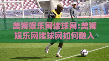 美狮娱乐网堵球网:美狮娱乐网堵球网如何融入日常体育讨论【美狮娱乐网堵球网】信息获取新视角-最全手机信誉娱乐网反波胆链接受让视频半全场动画