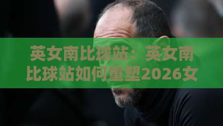 英女南比球站：英女南比球站如何重塑2026女足观赛体验？【英女南比球站】从数据到社区的全景连接-网上热门押球网登录交流攻略排名回放无广告
