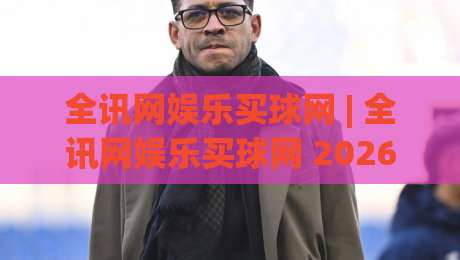 全讯网娱乐买球网 | 全讯网娱乐买球网 2026新视角：从信息聚合到体验优化的进阶之路-今日最新外围让球站频道英文解说反波胆链接受让视频