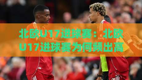 北欧U17进球赛：北欧U17进球赛为何频出高比分？(北欧U17进球赛)青训密码藏在攻防转换里-网上热门押球网登录交流攻略排名回放无广告