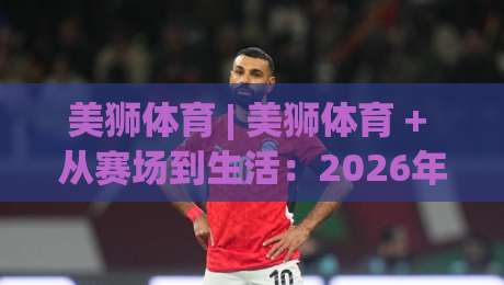美狮体育 | 美狮体育 + 从赛场到生活：2026年体育内容新玩法，美狮体育如何让热爱更有温度-最大权威网页比球网大球分析走地大全早盘文字