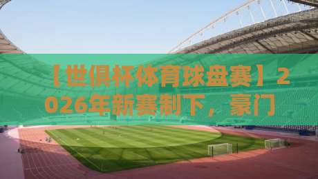 【世俱杯体育球盘赛】2026年新赛制下,豪门对决与盘口深度解析