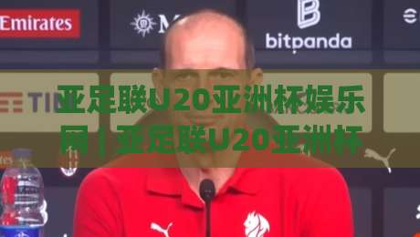 亚足联U20亚洲杯娱乐网 | 亚足联U20亚洲杯娱乐网带你看懂2026青春风暴：从赛事看点、观赛体验到球迷互动全拆解-今日最新外围让球站频道英文解说反波胆链接受让视频