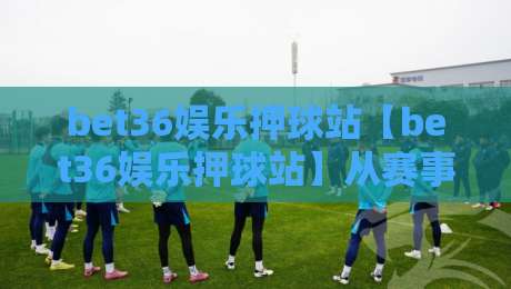 bet36娱乐押球站【bet36娱乐押球站】从赛事数据到临场决策：bet36娱乐押球站如何让每一次判断都有迹可循-线上十大最稳比球网初盘全场回放投屏赛程投注录像回放