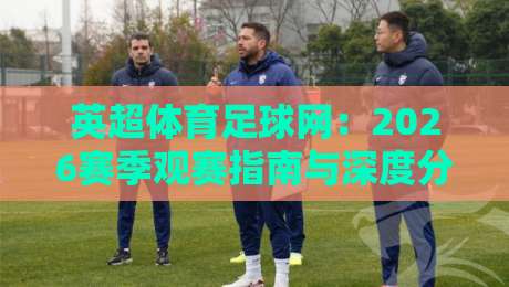 英超体育足球网:2026赛季观赛指南与深度分析