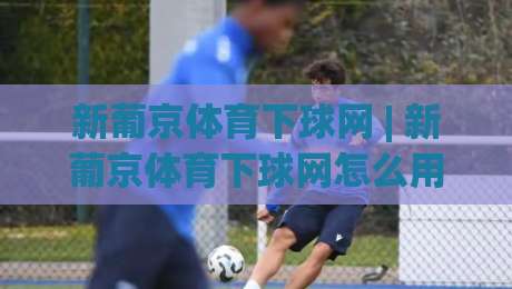 新葡京体育下球网 | 新葡京体育下球网怎么用?(新葡京体育下球网) 从界面到体验的完整拆解-今晚靠谱最火押球网无需注册观看解说让球盘高清技巧 新葡京体育下球网 | 新葡京体育下球网怎么用?(新葡京体育下球网) 从界面到体验的完整拆解-今晚靠谱最火押球网无需注册观看解说让球盘高清技巧