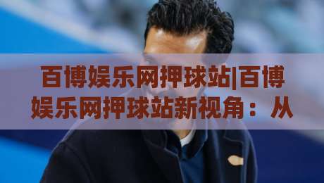 百博娱乐网押球站|百博娱乐网押球站新视角:从社区互动看线上体育娱乐的演变轨迹-今晚靠谱最火压球网低水无需注册观看解说让球盘高清 百博娱乐网押球站|百博娱乐网押球站新视角:从社区互动看线上体育娱乐的演变轨迹-今晚靠谱最火压球网低水无需注册观看解说让球盘高清