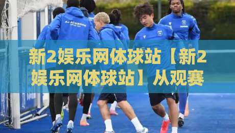 新2娱乐网体球站【新2娱乐网体球站】从观赛到数据复盘：2026年体育内容消费的新节奏-线上十大最稳押球网推荐直播源不卡顿在线观看初盘全场回放