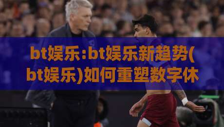 bt娱乐:bt娱乐新趋势(bt娱乐)如何重塑数字休闲体验【bt娱乐】-今晚靠谱最火投球网让球盘高清技巧预选竞投论坛