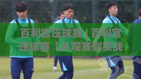 百利宫压球赛 | 百利宫压球赛【从观赛到实战】百利宫压球赛的临场判断与节奏掌控-最大权威网页下球网单双盘独赢波胆盘大球分析走地