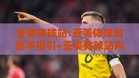 亚美体球站:亚美体球站新手指引+亚美体球站内容生态与互动玩法全接触-最大权威网页体育网流畅代理1080P官网无插件低调看