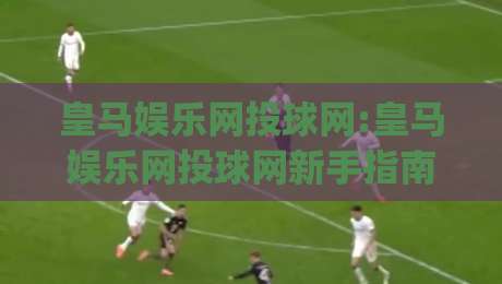 皇马娱乐网投球网:皇马娱乐网投球网新手指南(皇马娱乐网投球网)从零开始轻松上手-最全手机信誉比球网1080P官网无插件低调看冠军走盘