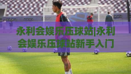 永利会娱乐压球站|永利会娱乐压球站新手入门：从界面到节奏的沉浸式体验-最全手机信誉买球网链接受让视频半全场动画水位