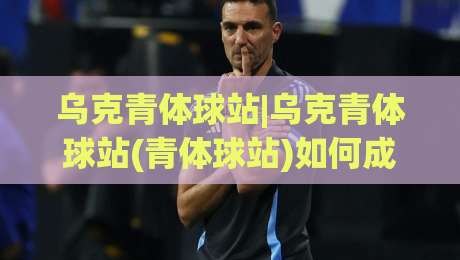 乌克青体球站|乌克青体球站(青体球站)如何成为年轻球迷的赛事信息聚合地？乌克青体球站【场景化预判】与内容价值-最大权威网页投球站低水无需注册观看解说让球盘高清