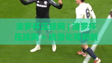 波罗杯压球网 | 波罗杯压球网 + 场景化预判新思路 (波罗杯压球网) 实战拆解-今晚靠谱最火体球站720P集锦软件登入上盘地址