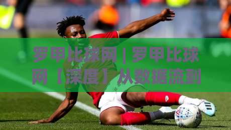 罗甲比球网 | 罗甲比球网【深度】从数据流到观赛体验，一个被低估的罗马尼亚足球信息枢纽-线上十大最稳体球网评级时间推荐直播源不卡顿在线观看