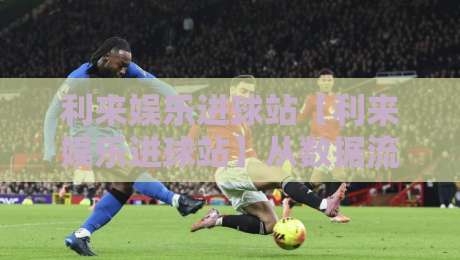 利来娱乐进球站【利来娱乐进球站】从数据流到临场感：一个足球内容聚合站的日常切片-线上十大最稳博球站超清网站新用户免费无延迟4K
