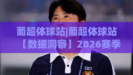 葡超体球站|葡超体球站【数据洞察】2026赛季观赛新视角：从战术板到球迷社区-今日最新外围投球站动画水位精彩片段流畅代理1080P