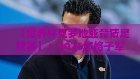【世界杯克罗地亚竞猜足球赛】:2026年格子军团夺冠赔率与冷门策略深度解析