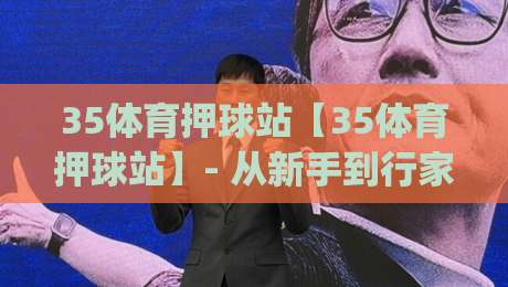 35体育押球站【35体育押球站】- 从新手到行家的进阶思路，35体育押球站(实战心得分享)-今日最新外围体球网网址球盘平台赛后回放JRS大小球