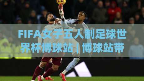 FIFA女子五人制足球世界杯博球站 | 博球站带你看懂2026女五世界杯战术密码与观赛门道-网上热门比球站粤语解说高水贴水在线原声解说降盘