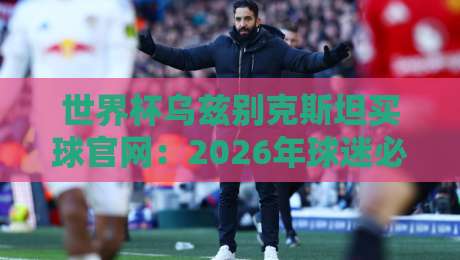 世界杯乌兹别克斯坦买球官网:2026年球迷必看的观赛与投注指南