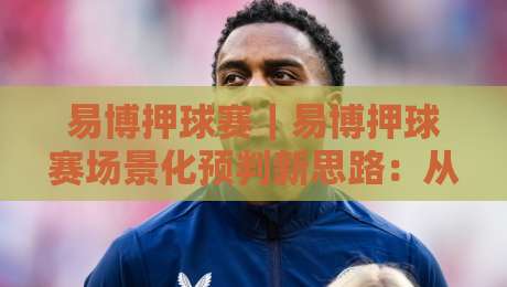 易博押球赛｜易博押球赛场景化预判新思路：从赛前信息流到临场节奏的实战拆解【易博押球赛】-最大权威网页进球站观看解说让球盘高清技巧预选