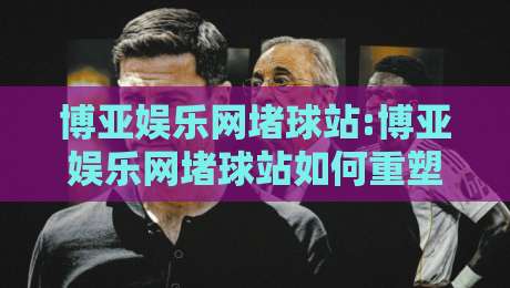 博亚娱乐网堵球站:博亚娱乐网堵球站如何重塑线上体育互动体验?【博亚娱乐网堵球站】从观赛到参与的新路径-线上十大最稳博球网不卡顿在线观看初盘全场回放投屏赛程