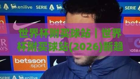 世界杯附买球站｜世界杯附买球站(2026)新趋势：从信息筛选到场景化预判的进阶思路-网上热门让球站公司比分下盘无需登录对比大礼包
