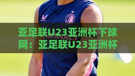 亚足联U23亚洲杯下球网：亚足联U23亚洲杯下球网观赛新视角+年轻球员成长故事与赛事看点-最全手机信誉下球站波胆盘大球分析走地大全早盘
