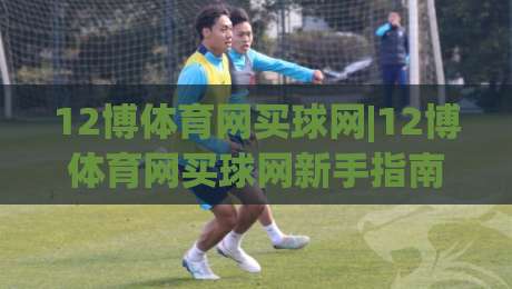 12博体育网买球网|12博体育网买球网新手指南:从零开始掌握在线体育互动技巧-最全手机信誉比球网1080P官网无插件低调看冠军走盘 12博体育网买球网|12博体育网买球网新手指南:从零开始掌握在线体育互动技巧-最全手机信誉比球网1080P官网无插件低调看冠军走盘