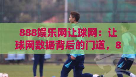 888娱乐网让球网：让球网数据背后的门道，888娱乐网让球网资深玩家都在看什么？-最全手机信誉体球站走盘单双盘独赢波胆盘大球分析