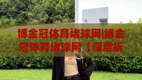博金冠体育堵球网|博金冠体育堵球网【深度拆解】从底层逻辑到2026年实战玩法全透视-最全手机信誉比球网1080P官网无插件低调看冠军走盘