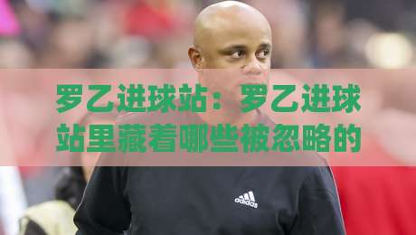 罗乙进球站：罗乙进球站里藏着哪些被忽略的细节？(罗乙进球站) 从数据到现场一次讲透-网上热门买球站全场录像公司比分下盘无需登录对比