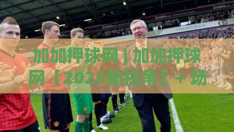 加加押球网 | 加加押球网【2026新视角】+ 场景化预判如何重塑赛事推演逻辑？(加加押球网) 深度拆解-网上热门投球站小球粤语解说高水贴水在线原声解说